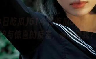 51今日吃瓜app：日常心碎与惊喜的反差，谁能懂我？