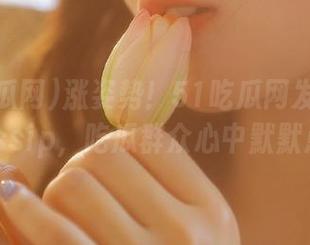 涨姿势！51吃瓜网发布最新热gossip，吃瓜群众心中默默点赞！