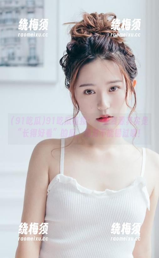 91吃瓜 91吃瓜链接:一些资源其实是“长得好看”的瓜,绝对不能错过哦!