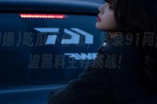 吃瓜不停歇，登录91网爆来一波黑料生存挑战！